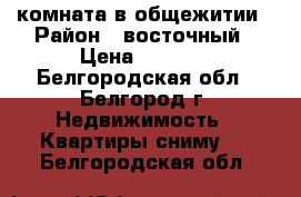 комната в общежитии › Район ­ восточный › Цена ­ 8 000 - Белгородская обл., Белгород г. Недвижимость » Квартиры сниму   . Белгородская обл.